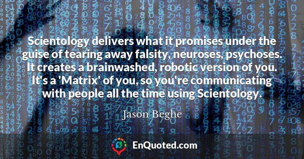 Scientology delivers what it promises under the guise of tearing away falsity, neuroses, psychoses. It creates a brainwashed, robotic version of you. It's a 'Matrix' of you, so you're communicating with people all the time using Scientology.