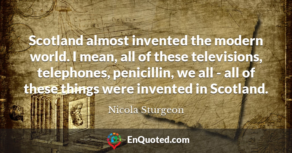 Scotland almost invented the modern world. I mean, all of these televisions, telephones, penicillin, we all - all of these things were invented in Scotland.