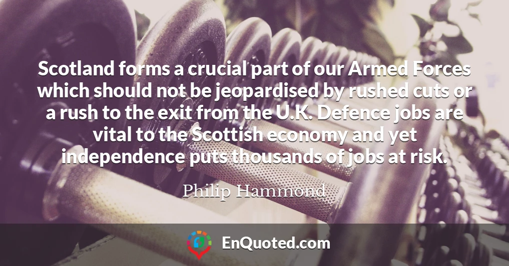 Scotland forms a crucial part of our Armed Forces which should not be jeopardised by rushed cuts or a rush to the exit from the U.K. Defence jobs are vital to the Scottish economy and yet independence puts thousands of jobs at risk.