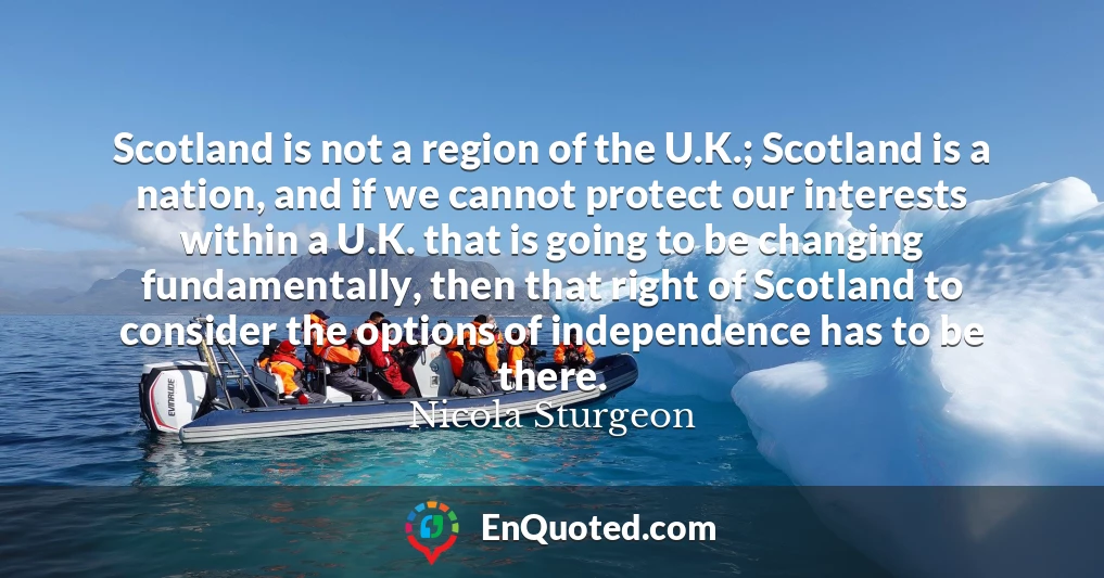 Scotland is not a region of the U.K.; Scotland is a nation, and if we cannot protect our interests within a U.K. that is going to be changing fundamentally, then that right of Scotland to consider the options of independence has to be there.