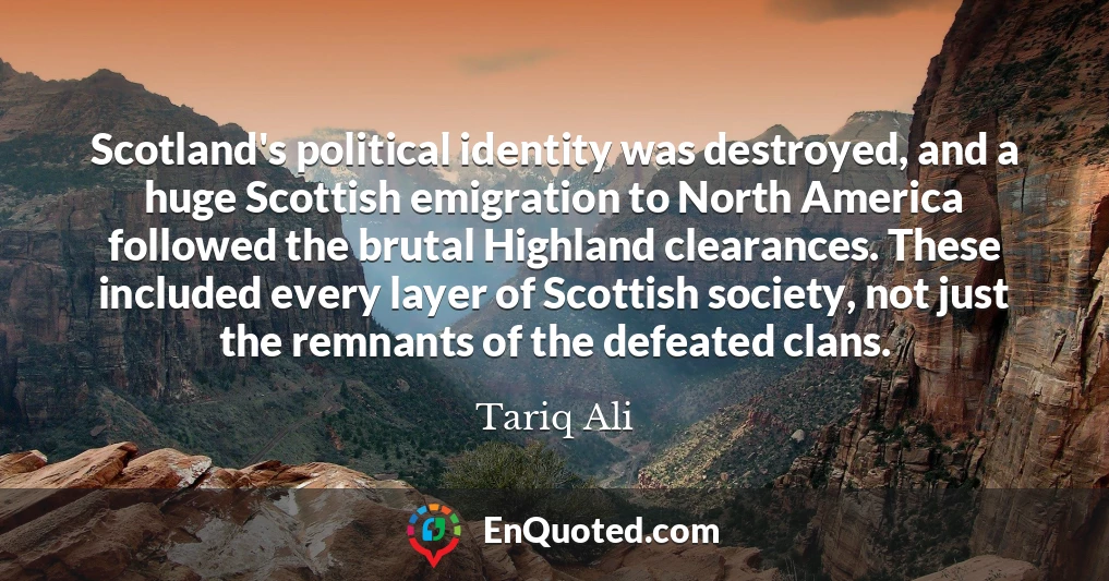 Scotland's political identity was destroyed, and a huge Scottish emigration to North America followed the brutal Highland clearances. These included every layer of Scottish society, not just the remnants of the defeated clans.