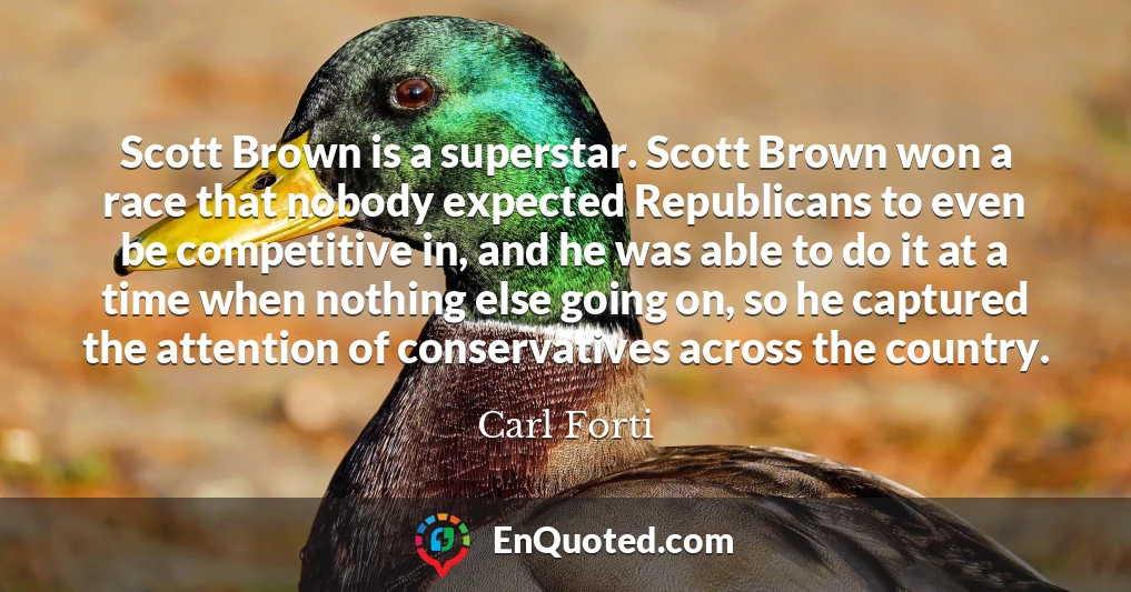 Scott Brown is a superstar. Scott Brown won a race that nobody expected Republicans to even be competitive in, and he was able to do it at a time when nothing else going on, so he captured the attention of conservatives across the country.