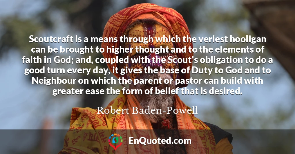 Scoutcraft is a means through which the veriest hooligan can be brought to higher thought and to the elements of faith in God; and, coupled with the Scout's obligation to do a good turn every day, it gives the base of Duty to God and to Neighbour on which the parent or pastor can build with greater ease the form of belief that is desired.