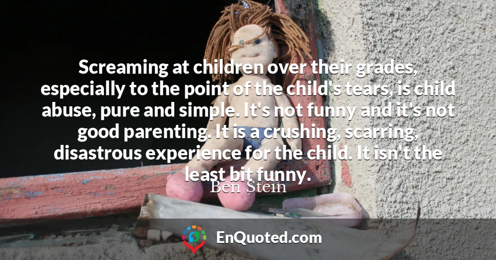 Screaming at children over their grades, especially to the point of the child's tears, is child abuse, pure and simple. It's not funny and it's not good parenting. It is a crushing, scarring, disastrous experience for the child. It isn't the least bit funny.