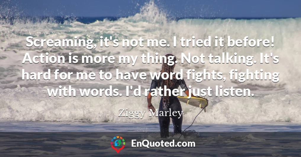 Screaming, it's not me. I tried it before! Action is more my thing. Not talking. It's hard for me to have word fights, fighting with words. I'd rather just listen.