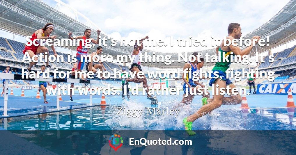 Screaming, it's not me. I tried it before! Action is more my thing. Not talking. It's hard for me to have word fights, fighting with words. I'd rather just listen.