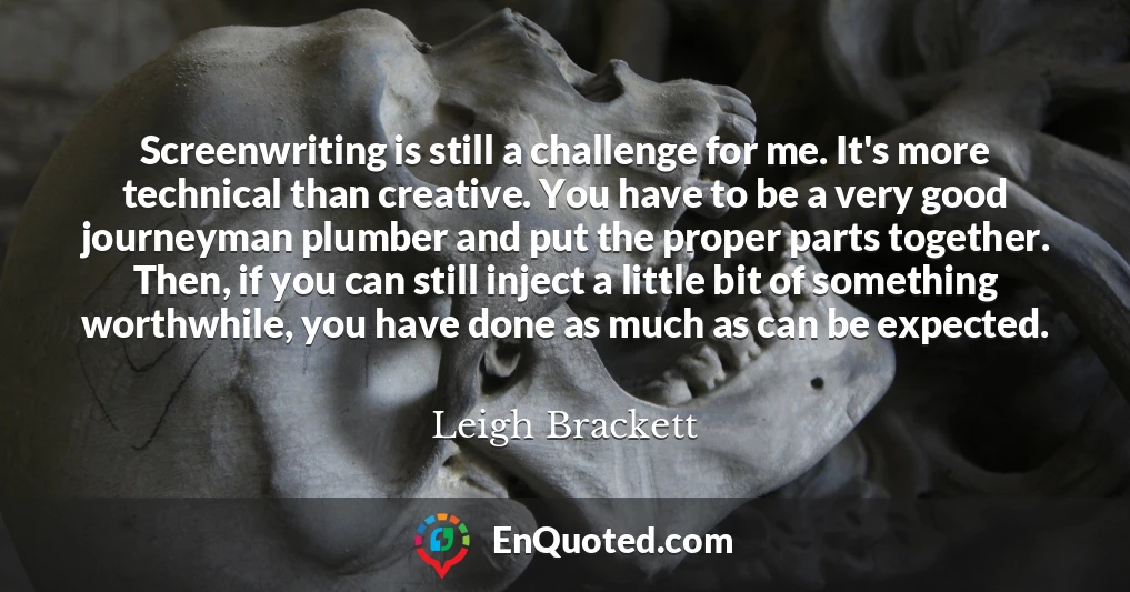 Screenwriting is still a challenge for me. It's more technical than creative. You have to be a very good journeyman plumber and put the proper parts together. Then, if you can still inject a little bit of something worthwhile, you have done as much as can be expected.