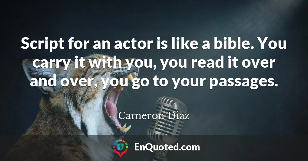 Script for an actor is like a bible. You carry it with you, you read it over and over, you go to your passages.