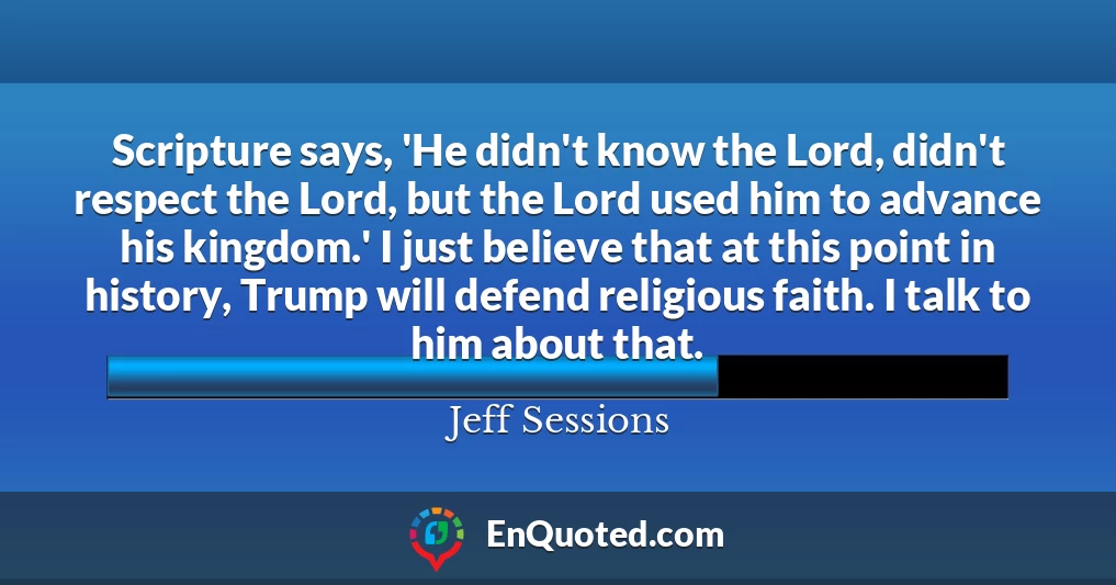 Scripture says, 'He didn't know the Lord, didn't respect the Lord, but the Lord used him to advance his kingdom.' I just believe that at this point in history, Trump will defend religious faith. I talk to him about that.