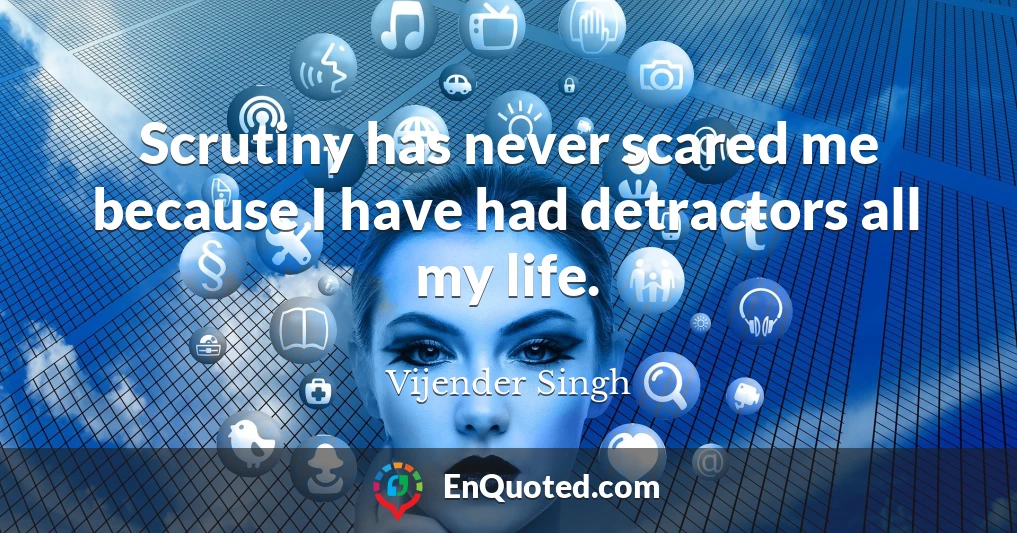 Scrutiny has never scared me because I have had detractors all my life.