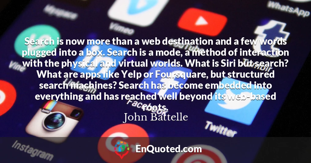 Search is now more than a web destination and a few words plugged into a box. Search is a mode, a method of interaction with the physical and virtual worlds. What is Siri but search? What are apps like Yelp or Foursquare, but structured search machines? Search has become embedded into everything and has reached well beyond its web-based roots.