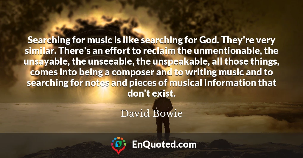 Searching for music is like searching for God. They're very similar. There's an effort to reclaim the unmentionable, the unsayable, the unseeable, the unspeakable, all those things, comes into being a composer and to writing music and to searching for notes and pieces of musical information that don't exist.