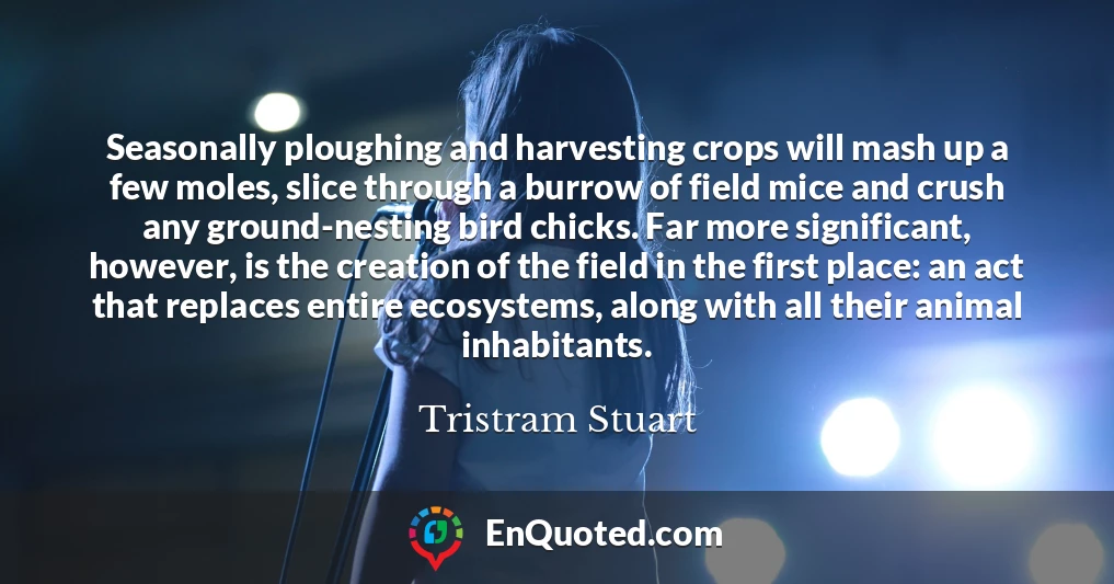 Seasonally ploughing and harvesting crops will mash up a few moles, slice through a burrow of field mice and crush any ground-nesting bird chicks. Far more significant, however, is the creation of the field in the first place: an act that replaces entire ecosystems, along with all their animal inhabitants.