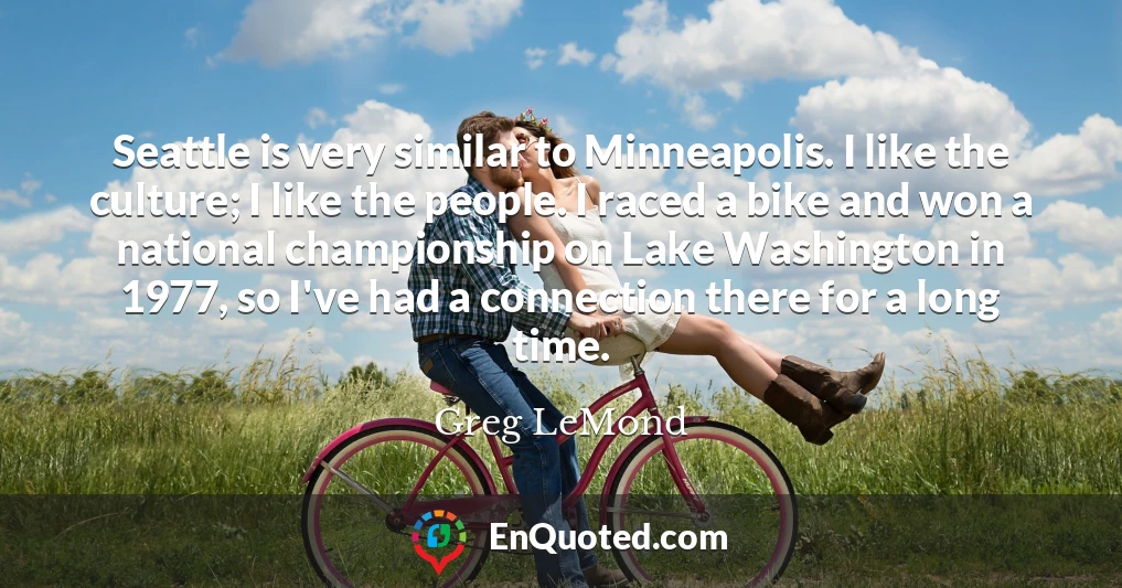 Seattle is very similar to Minneapolis. I like the culture; I like the people. I raced a bike and won a national championship on Lake Washington in 1977, so I've had a connection there for a long time.