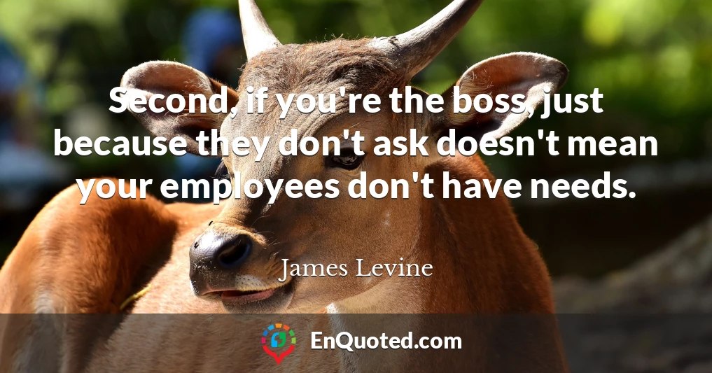 Second, if you're the boss, just because they don't ask doesn't mean your employees don't have needs.