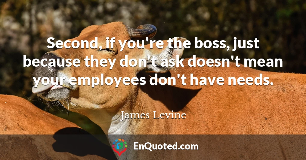 Second, if you're the boss, just because they don't ask doesn't mean your employees don't have needs.