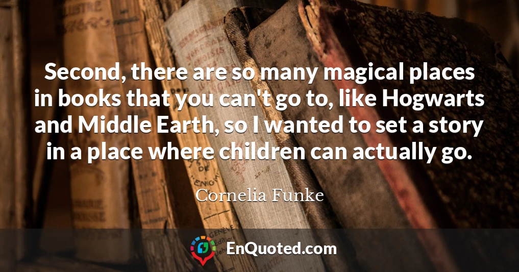 Second, there are so many magical places in books that you can't go to, like Hogwarts and Middle Earth, so I wanted to set a story in a place where children can actually go.