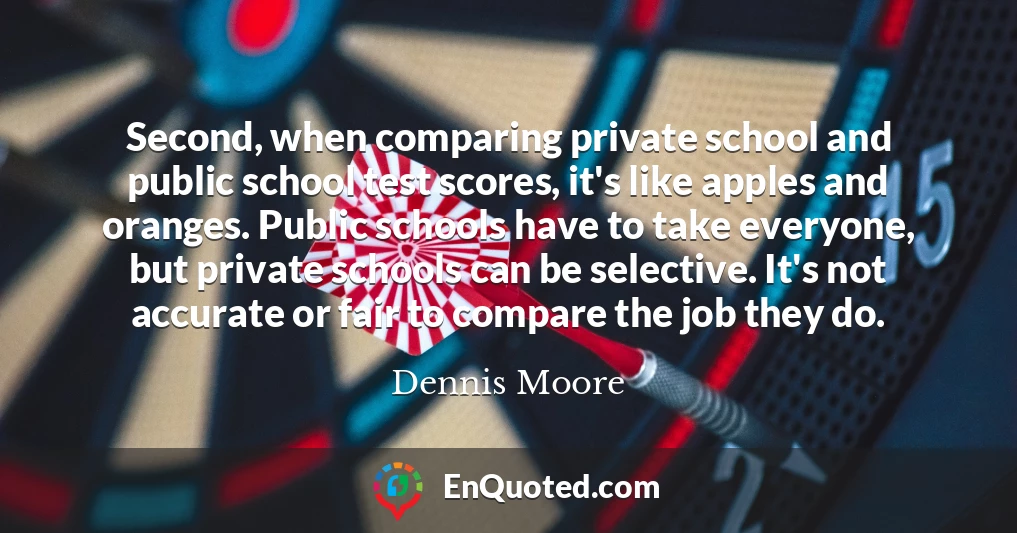 Second, when comparing private school and public school test scores, it's like apples and oranges. Public schools have to take everyone, but private schools can be selective. It's not accurate or fair to compare the job they do.