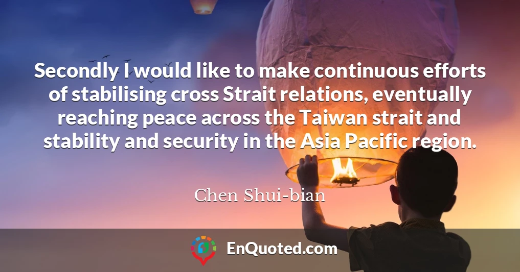 Secondly I would like to make continuous efforts of stabilising cross Strait relations, eventually reaching peace across the Taiwan strait and stability and security in the Asia Pacific region.