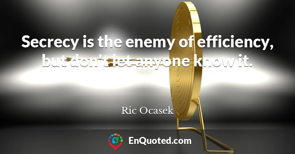 Secrecy is the enemy of efficiency, but don't let anyone know it.