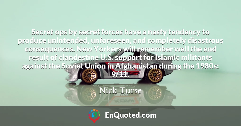 Secret ops by secret forces have a nasty tendency to produce unintended, unforeseen, and completely disastrous consequences. New Yorkers will remember well the end result of clandestine U.S. support for Islamic militants against the Soviet Union in Afghanistan during the 1980s: 9/11.