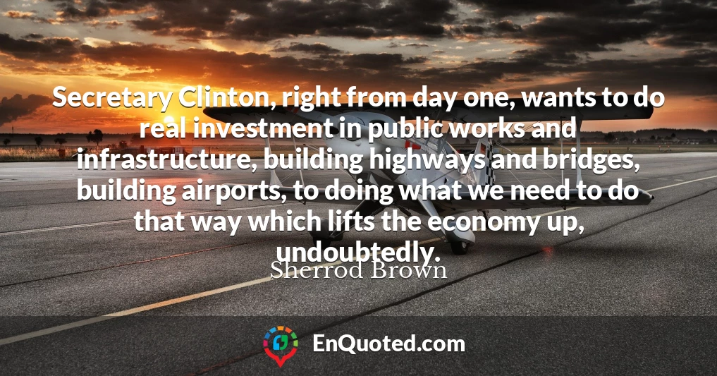 Secretary Clinton, right from day one, wants to do real investment in public works and infrastructure, building highways and bridges, building airports, to doing what we need to do that way which lifts the economy up, undoubtedly.