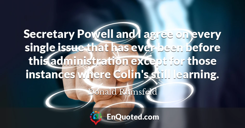 Secretary Powell and I agree on every single issue that has ever been before this administration except for those instances where Colin's still learning.