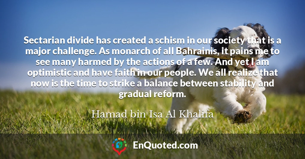 Sectarian divide has created a schism in our society that is a major challenge. As monarch of all Bahrainis, it pains me to see many harmed by the actions of a few. And yet I am optimistic and have faith in our people. We all realize that now is the time to strike a balance between stability and gradual reform.