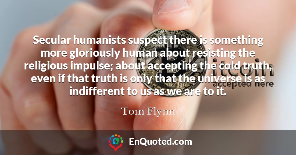 Secular humanists suspect there is something more gloriously human about resisting the religious impulse; about accepting the cold truth, even if that truth is only that the universe is as indifferent to us as we are to it.