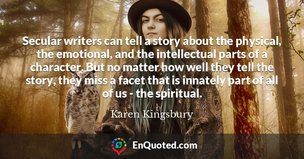 Secular writers can tell a story about the physical, the emotional, and the intellectual parts of a character. But no matter how well they tell the story, they miss a facet that is innately part of all of us - the spiritual.