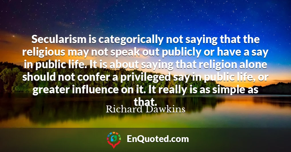 Secularism is categorically not saying that the religious may not speak out publicly or have a say in public life. It is about saying that religion alone should not confer a privileged say in public life, or greater influence on it. It really is as simple as that.