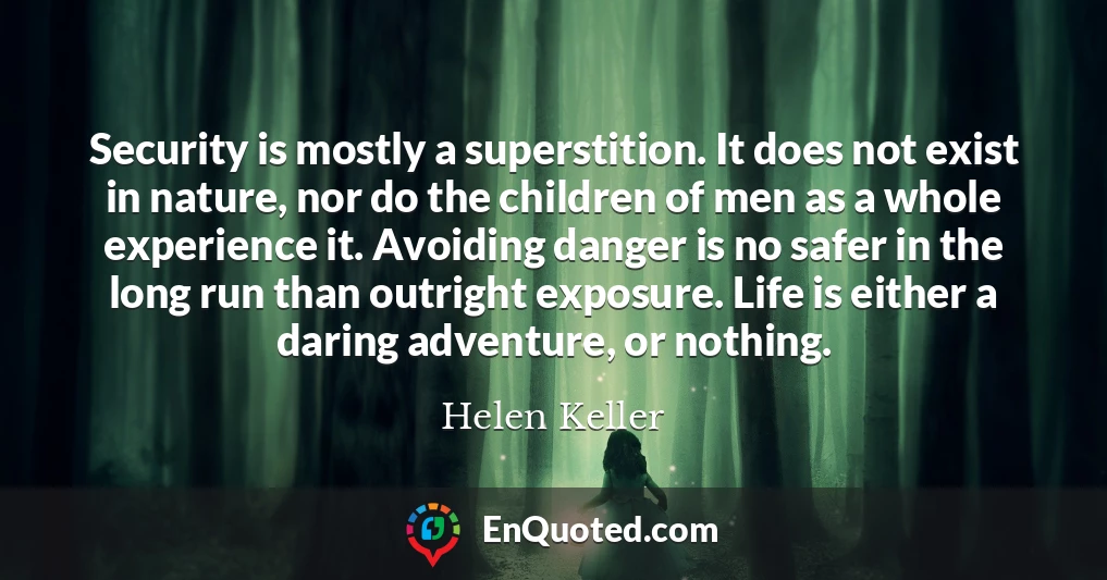 Security is mostly a superstition. It does not exist in nature, nor do the children of men as a whole experience it. Avoiding danger is no safer in the long run than outright exposure. Life is either a daring adventure, or nothing.
