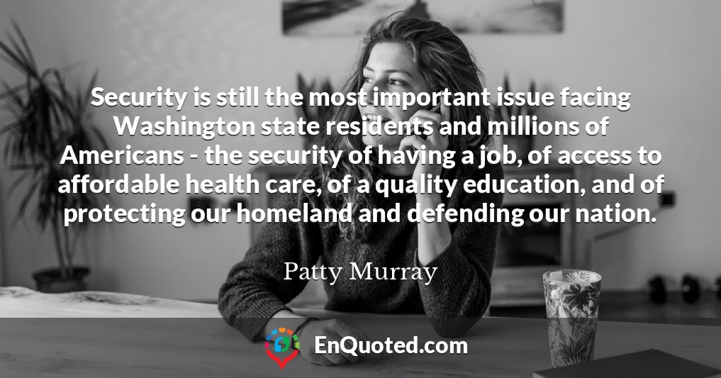 Security is still the most important issue facing Washington state residents and millions of Americans - the security of having a job, of access to affordable health care, of a quality education, and of protecting our homeland and defending our nation.
