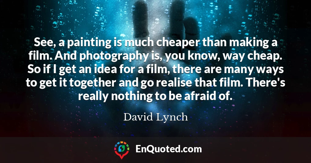 See, a painting is much cheaper than making a film. And photography is, you know, way cheap. So if I get an idea for a film, there are many ways to get it together and go realise that film. There's really nothing to be afraid of.