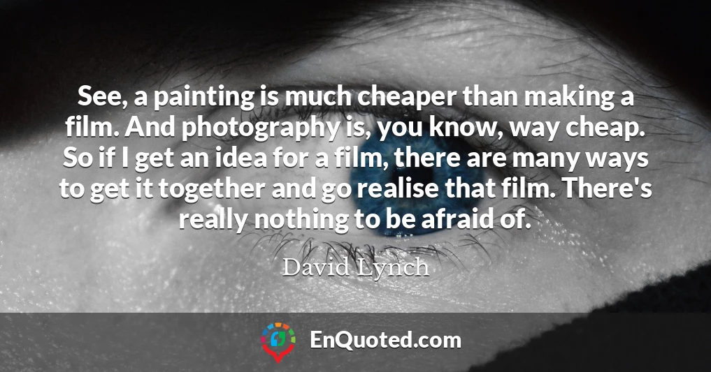 See, a painting is much cheaper than making a film. And photography is, you know, way cheap. So if I get an idea for a film, there are many ways to get it together and go realise that film. There's really nothing to be afraid of.