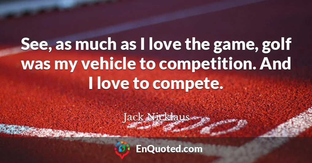 See, as much as I love the game, golf was my vehicle to competition. And I love to compete.