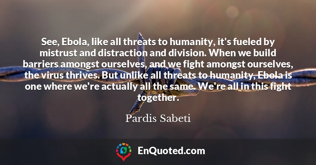 See, Ebola, like all threats to humanity, it's fueled by mistrust and distraction and division. When we build barriers amongst ourselves, and we fight amongst ourselves, the virus thrives. But unlike all threats to humanity, Ebola is one where we're actually all the same. We're all in this fight together.