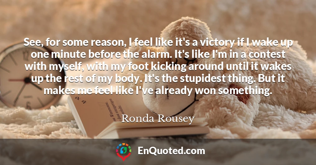 See, for some reason, I feel like it's a victory if I wake up one minute before the alarm. It's like I'm in a contest with myself, with my foot kicking around until it wakes up the rest of my body. It's the stupidest thing. But it makes me feel like I've already won something.