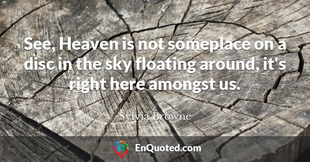 See, Heaven is not someplace on a disc in the sky floating around, it's right here amongst us.