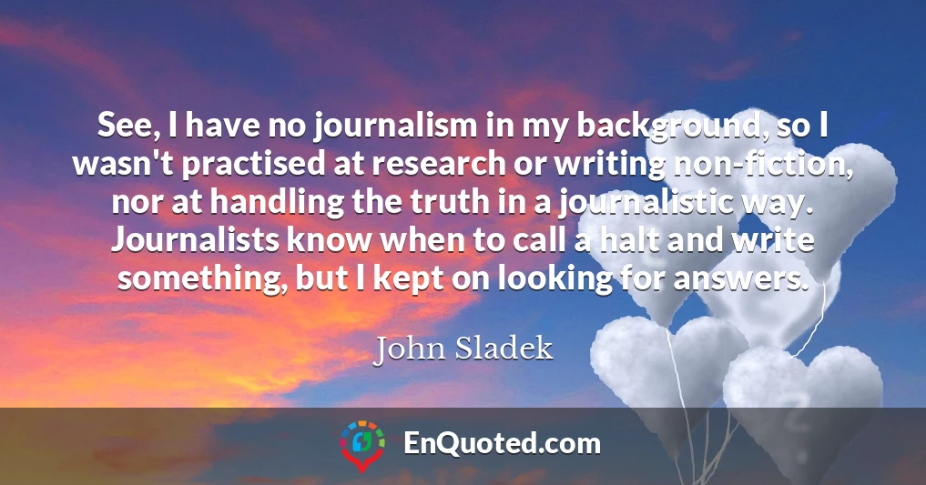 See, I have no journalism in my background, so I wasn't practised at research or writing non-fiction, nor at handling the truth in a journalistic way. Journalists know when to call a halt and write something, but I kept on looking for answers.