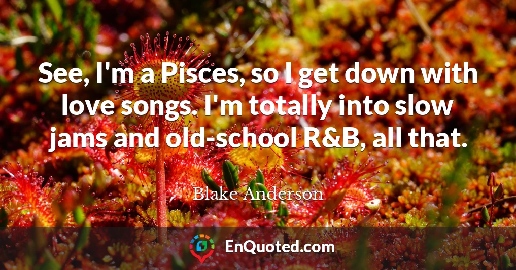 See, I'm a Pisces, so I get down with love songs. I'm totally into slow jams and old-school R&B, all that.