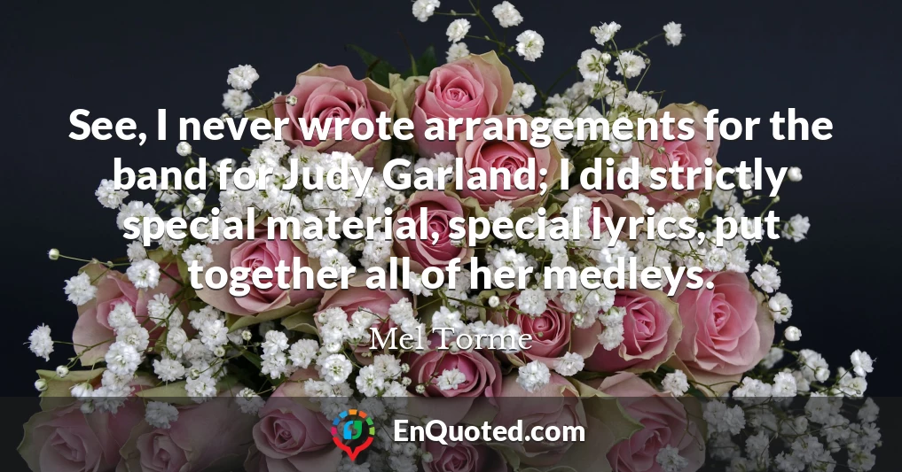 See, I never wrote arrangements for the band for Judy Garland; I did strictly special material, special lyrics, put together all of her medleys.