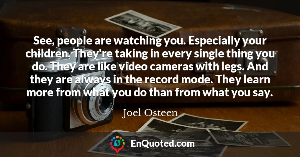 See, people are watching you. Especially your children. They're taking in every single thing you do. They are like video cameras with legs. And they are always in the record mode. They learn more from what you do than from what you say.