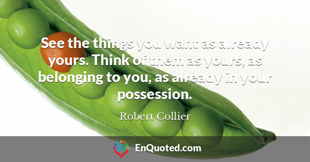 See the things you want as already yours. Think of them as yours, as belonging to you, as already in your possession.