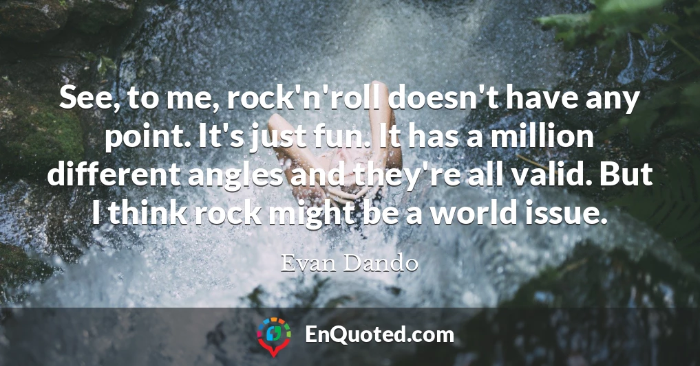 See, to me, rock'n'roll doesn't have any point. It's just fun. It has a million different angles and they're all valid. But I think rock might be a world issue.
