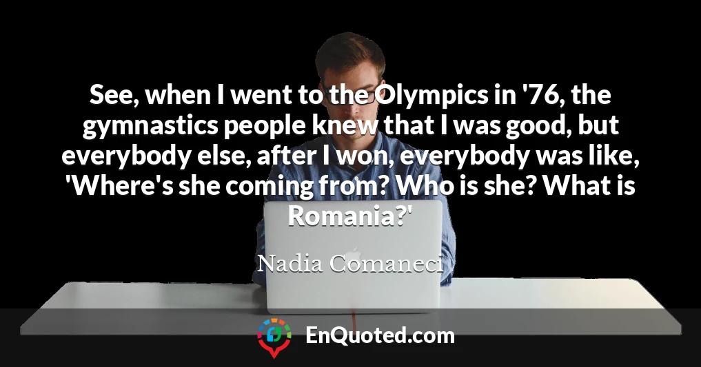 See, when I went to the Olympics in '76, the gymnastics people knew that I was good, but everybody else, after I won, everybody was like, 'Where's she coming from? Who is she? What is Romania?'
