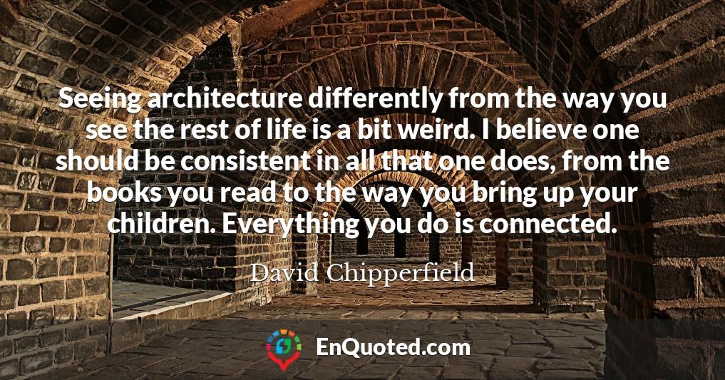 Seeing architecture differently from the way you see the rest of life is a bit weird. I believe one should be consistent in all that one does, from the books you read to the way you bring up your children. Everything you do is connected.