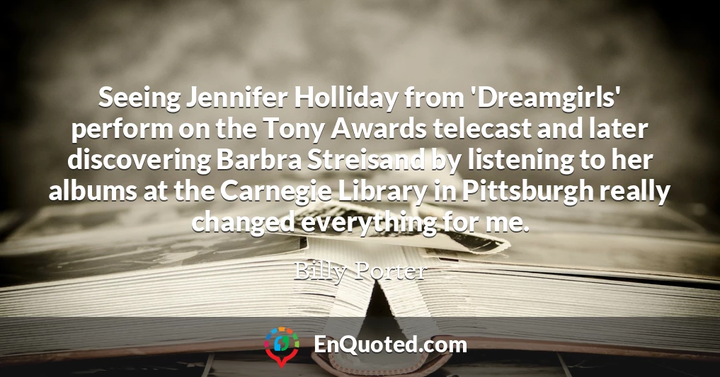 Seeing Jennifer Holliday from 'Dreamgirls' perform on the Tony Awards telecast and later discovering Barbra Streisand by listening to her albums at the Carnegie Library in Pittsburgh really changed everything for me.