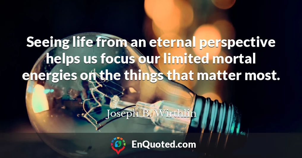 Seeing life from an eternal perspective helps us focus our limited mortal energies on the things that matter most.