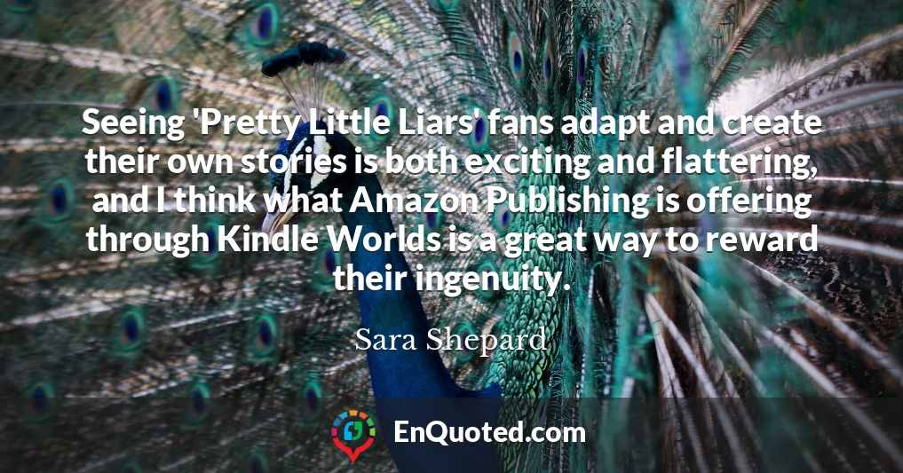Seeing 'Pretty Little Liars' fans adapt and create their own stories is both exciting and flattering, and I think what Amazon Publishing is offering through Kindle Worlds is a great way to reward their ingenuity.